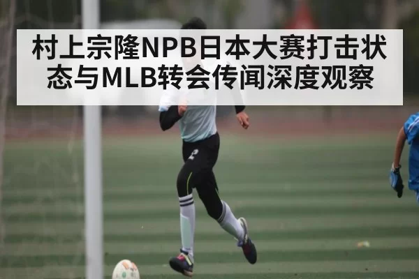 村上宗隆NPB日本大赛打击状态与MLB转会传闻深度观察