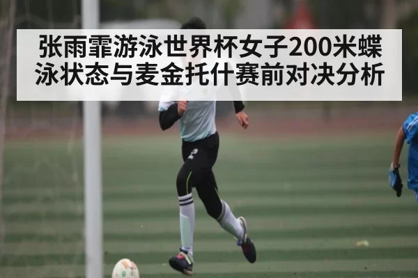 张雨霏游泳世界杯女子200米蝶泳状态与麦金托什赛前对决分析